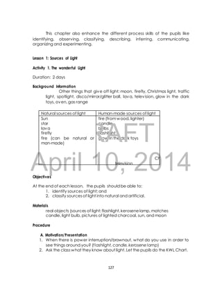 This chapter also enhance the different process skills of the pupils like 
identifying, observing, classifying, describing, inferring, communicating, 
organizing and experimenting. 
Lesson 1: Sources of Light 
Activity 1. The wonderful Light 
Duration: 2 days 
Background Information 
Natural sources of light Human-made sources of light 
Sun 
star 
lava 
firefly 
fire (can be natural or 
man-made) 
fire (from wood, lighter) 
candle 
bulbs 
flashlight 
glow in the dark toys DRAFT 
April 10, 2014 
Objectives 
Other things that give off light: moon, firefly, Christmas light, traffic 
light, spotlight, disco/mirror/glitter ball, lava, television, glow in the dark 
toys, oven, gas range 
traffic 
At the end of each lesson, the pupils should be able to: 
1. identify sources of light; and 
2. classify sources of light into natural and artificial. 
Materials 
real objects (sources of light: flashlight, kerosene lamp, matches 
candle, light bulb, pictures of lighted charcoal, sun, and moon 
Procedure 
A. Motivation/Presentation 
1. When there is power interruption/brownout, what do you use in order to 
see things around you? (f lashlight, candle, kerosene lamp) 
2. Ask the class what they know about light. Let the pupils do the KWL Chart. 
127 
Chris 
tmas 
spotlight 
oven 
television 
light 
lights 
 