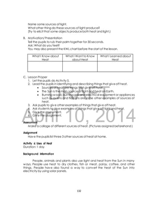 Name some sources of light. 
What other thing do these sources of light produce? 
(Try to elicit that some objects produce both heat and light.) 
B. Motivation/ Presentation 
Tell the pupils to rub their palm together for 30 seconds. 
Ask: What do you feel? 
You may also present the KWL chart before the start of the lesson. 
1. Let the pupils do Activ ity 5. 
2. Lead the pupils in identifying and describing things that give off heat. 
DRAFT 
C. Lesson Proper 
 Sources of heat are things that give off heat. 
 The Sun is the main source of light and heat on Earth. 
 Burning wood, burning gas and electrical equipment or appliances 
such as ovens and flatirons are some other examples of sources of 
heat. 
3. Ask pupils to give other examples of things that give off heat. 
4. Ask students to give examples of things that give off light and heat. 
5. Give the assessment. 
6. Give the assignment. 
April 10, 2014 
Assessment 
Make a collage of different sources of heat. (Pictures assigned beforehand ) 
Assignment 
Have the pupils list three 3 other sources of heat at home. 
Activity 6: Uses of Heat 
Duration: 1 day 
Background Information 
People, animals and plants also use light and heat from the Sun in many 
ways. People use heat to dry clothes, fish or meat, palay, coffee, and other 
things. People have also found a way to convert the heat of the Sun into 
electricity by using solar panels. 
132 
What I Know about 
Heat 
What I Want to Know 
about Heat 
What I Learned about 
Heat 
 