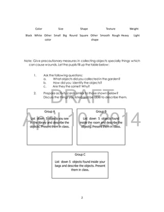 Color Size Shape Texture Weight 
Black White Other Small Big Round Square Other Smooth Rough Heavy Light 
color shape 
Note: Give precautionary measures in collecting objects specially things which 
can cause wounds. Let the pupils fill up the table below: 
1. Ask the following questions: 
a. What objects did you collected in the garden? 
b. How did you identify the objects? 
c. Are they the same? Why? 
DRAFT 
2. Prepare activity cards similar to those shown below? 
Discuss the things you listed and be able to describe them. 
Group A Group B 
April List down 5 objects you see 10, List down 5 2014 
objects found 
in the library and describe the inside the room and describe the 
objects. Present them in class. objects. Present them in class. 
Group C 
List down 5 objects found inside your 
bags and describe the objects. Present 
them in class. 
2 
 