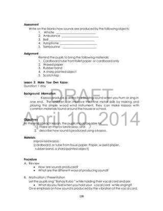 Write on the blanks how sounds are produced by the following objects: 
1. Whistle ___________________________ 
2. Ambulance _________________________ 
3. Bell _______________________________ 
4. Xylophone _________________________ 
5. Tambourine _______________________ 
Remind the pupils to bring the following materials: 
1. Cardboard tube from toilet paper or cardboard only 
2. Waxed paper 
3. Rubber band 
4. A sharp pointed object 
5. Scotch tap 
Lesson 3: Make Your Own Kazoo 
Duration: 1 day 
DRAFT 
Assessment 
Assignment 
Background Information 
Kazoos produce a distinctive buzzing sound when you hum or sing in 
one end. The children can improve their fine motor skills by making and 
playing this simple wood wind instrument. They can make kazoos with 
common materials found around the house or school. 
April Objectives 
10, 2014 
At the end of each lesson, the pupils should be able to: 
1. make an improvised kazoo; and 
2. describe how sound is produced using a kazoo. 
Materials 
improvised kazoo 
(cardboard or tube from tissue paper. Paper, waxed paper, 
rubber band, a sharp pointed object) 
Procedure 
A. Review 
 How are sounds produced? 
 What are the different ways of producing sound? 
B. Motivation / Presentation 
Let the pupils sing “Bahay Kubo ” while holding their vocal cord and ask: 
 What do you feel when you hold your vocal cord while singing? 
Give emphasis on how sound is produced by the vibration of the vocal cord. 
138 
 