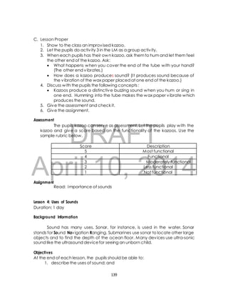 1. Show to the class an improvised kazoo. 
2. Let the pupils do activ ity 3 in the LM as a group activ ity. 
3. When each pupils has their own kazoo, ask them to hum and let them feel 
the other end of the kazoo. Ask: 
 What happens when you cover the end of the tube with your hand? 
DRAFT 
C. Lesson Proper 
Score Description 
5 Most functional 
4 Functional 
3 Moderately functional 
2 Less functional 
1 Not functional 
April 10, 2014 
Assignment 
(The other end vibrates.) 
 How does a kazoo produces sound? (I t produces sound because of 
the vibration of the wax paper placed at one end of the kazoo.) 
4. Discuss with the pupils the following concepts : 
 Kazoos produce a distinctive buzzing sound when you hum or sing in 
one end. Humming into the tube makes the wax paper vibrate which 
produces the sound. 
5. Give the assessment and check it. 
6. Give the assignment. 
Assessment 
The pupils kazoo can serve as assessment. Let the pupils play with the 
kazoo and give a score based on the functionality of the kazoos. Use the 
sample rubric below. 
Read: Importance of sounds 
Lesson 4: Uses of Sounds 
Duration: 1 day 
Background Information 
Sound has many uses. Sonar, for instance, is used in the water. Sonar 
stands for Sound Navigation Ranging. Submarines use sonar to locate other large 
objects and to find the depth of the ocean floor. Many devices use ultra-sonic 
sound like the ultrasound device for seeing an unborn child. 
Objectives 
At the end of each lesson, the pupils should be able to: 
1. describe the uses of sound; and 
139 
 