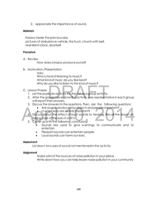 2. appreciate the importance of sound. 
Kazzoo made the previous day 
pictures of ambulance vehicle, fire truck, church with bell, 
real alarm clock, doorbell 
How does a kazoo produce sound? 
B. Motivation /Presentation 
Asks: 
Who is fond of listening to music? 
What kind of music do you like best? 
Why do you like to listen to this kind of music? 
DRAFT 
Materials 
Procedure 
A. Review 
C. Lesson Proper 
1. Let the pupils do activ ity 4 in the LM as a group activ ity. 
2. After the groups have done the activity, one representative in each group 
will report their answers. 
3. Discuss the answers to the questions. Then, ask the following questions : 
 Are sounds produced by objects and people important? 
 In what way are sounds important? 
April 4. Discuss about the effect 10, of loud sounds to hearing. 2014 
Recall the lesson on 
taking care of the ears in Unit I I. 
5. Come up with the following conclusion: 
 Sounds are used to give warnings, to communicate and to 
entertain. 
 Pleasant sounds can entertain people. 
 Loud sounds can harm our ears. 
Assessment 
List down two uses of sound not mentioned in the activ ity. 
Assignment 
Make a list of the sources of noise pollution in your place. 
Write down how you can help lessen noise pollution in your community 
140 
 