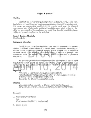 Chapter 4: Electricity 
Electricity is a form of energy like light, heat and sound. I t may come from 
batteries or an electric power plant or power stations. Most of the appliances in 
the homes are powered by electricity. In this chapter pupils learn the different 
sources and uses of electricity and how it could be used safely at home. The 
different process skills of the pupils such as classifying, describing and identifying 
will be enhanced in performing the activ ities. 
Lesson1: Sources of Electricity 
Duration: 2 days 
Background Information 
Electricity can come from batteries or an electric power plant or power 
stations. There are different kinds of batteries. There are batteries for flashlights, 
mobile phone, laptop and cars. A battery has a positive and a negative 
terminal. When both terminals are connected to a device or gadget, the 
chemicals inside the battery will undergo chemcal reaction to produce 
electricity. 
DRAFT 
Overview 
The electricity from outlet comes from electric power plant. A power plant 
has turbine (which could be turned by steam) which is connected to a 
generator. The generators produce electricity which travels through electrical 
cables into our homes. 
April 10, 2014 
Objectives 
At the end of each lesson, the pupils should be able to: 
1.classify objects that operate using battery or when plugged in outlets; 
2.identify various sources of electricity; and 
3.describe the different sources of electricity. 
Materials 
pictures or actual examples of different batteries, Manila paper 
computer , electric fan, television, cellphone, toy car, flashlight, radio 
Procedure 
A. Motivation /Presentation 
Ask: 
What supplies electricity in your homes? 
B. Lesson proper 
141 
 