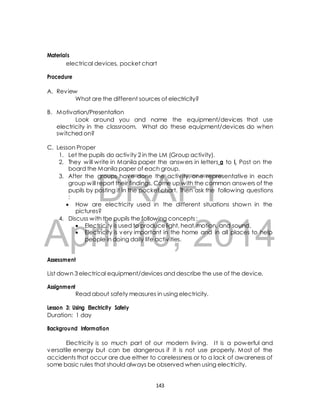 electrical devices, pocket chart 
What are the different sources of electricity? 
B. Motivation/Presentation 
Look around you and name the equipment/devices that use 
electricity in the classroom. What do these equipment/devices do when 
switched on? 
1. Let the pupils do activ ity 2 in the LM (Group activity). 
2. They will write in Manila paper the answers in letters a to i. Post on the 
board the Manila paper of each group. 
3. After the groups have done the activ ity, one representative in each 
DRAFT 
Materials 
Procedure 
A. Review 
C. Lesson Proper 
group will report their findings. Come up with the common answers of the 
pupils by posting it in the pocket chart. Then ask the following questions 
: 
 How are electricity used in the different situations shown in the 
pictures? 
4. Discuss with the pupils the following concepts : 
April  Electricity is used to produce light, heat, motion, and sound. 
 Electricity is very 10, important in the home 2014 
and in all places to help 
people in doing daily life activ ities. 
Assessment 
List down 3 electrical equipment/devices and describe the use of the device. 
Assignment 
Read about safety measures in using electricity. 
Lesson 3: Using Electricity Safely 
Duration: 1 day 
Background Information 
Electricity is so much part of our modern liv ing. I t is a powerful and 
versatile energy but can be dangerous if it is not use properly. Most of the 
accidents that occur are due either to carelessness or to a lack of awareness of 
some basic rules that should always be observed when using electricity. 
143 
 