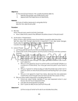 At the end of each lesson, the pupils should be able to: 
1. identify the proper use of electricity; and 
2. appreciate the importance of electricity. 
pictures of safety measures in using electricity 
electric fan, electrical outlet 
Show the pictures used in Activity 2 and ask: 
 How is electricity used in the different situations shown in the pictures? 
B. Motivation / Presentation 
Show a news clips and pictures of accidents caused by electrocution. 
Tell the class that though electricity is important it can also pose danger. 
Faulty electrical connections and outlets can cause fire. 
Caution should be observed at all times. 
DRAFT 
Objectives 
Materials 
Procedure 
A. Review 
C. Lesson Proper 
1. Let the pupils do activ ity 3 in the LM (Individual activity). 
2. Check the work of the pupils in activ ity 3 and come up with the common 
answers. 
April 3. Then, ask the pupils the following questions : 
 Why is it not good 10, to insert other objects 2014 
particularly metals in 
electrical socket? (Some objects like metals can conduct or allow 
electricity to pass through. You may get electrocuted if you touch 
such objects.) 
 Why is it not good to touch a switch with a wet hand? (Water is a 
conductor of electricity. You may get electrocuted if your hand is 
wet.) 
 Why is it good to remove plug of electrical devices when not in 
use? (To save on electricity and avoid overheatng that can cause 
f ire.) 
 Why is it not good to insert too many devices into one extension 
cord? (The cord may get very hot and can be the cause of f ire.) 
4. Discuss other safety measures in handling electricity. 
 Inform an adult family member if you see exposed wires in your 
house. Do not touch exposed wires. 
 Use electrical equipment properly. 
 Don’t yank an electrical cord from the wall. 
Assessment 
List two ways of what not to do to avoid electrocution. 
144 
 