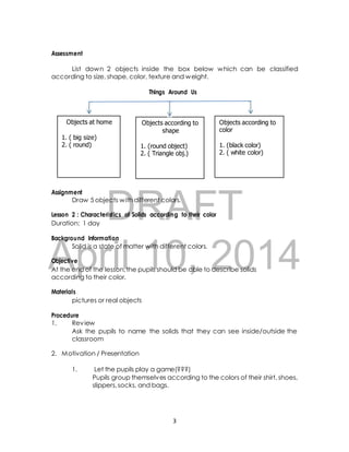 List down 2 objects inside the box below which can be classified 
according to size, shape, color, texture and weight. 
Things Around Us 
Objects at home 
Objects according to 
shape 
1. (round object) 
2. ( Triangle obj.) 
Objects according to 
color 
1. (black color) 
2. ( white color) 
DRAFT 
Assessment 
1. ( big size) 
2. ( round) 
Assignment 
Draw 5 objects with different colors. 
Lesson 2 : Characteristics of Solids according to their color 
Duration: 1 day 
Background Information 
April Solid is a state of matter 10, with different colors. 
2014 
Objective 
At the end of the lesson, the pupils should be able to describe solids 
according to their color. 
Materials 
pictures or real objects 
Procedure 
1. Review 
Ask the pupils to name the solids that they can see inside/outside the 
classroom 
2. Motivation / Presentation 
1. Let the pupils play a game(???) 
Pupils group themselves according to the colors of their shirt, shoes, 
slippers, socks, and bags. 
3 
 