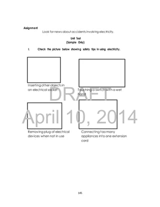 DRAFT 
Assignment 
Look for news about accidents involving electricity. 
Unit Test 
(Sample Only) 
I. Check the picture below showing safety tips in using electricity. 
Insert ing other object s in 
an elect rical socket Touching a switch with a wet 
hand 
April 10, 2014 
Removing plug of elect rical 
devices when not in use 
Connect ing too many 
appliances into one extension 
cord 
145 
 