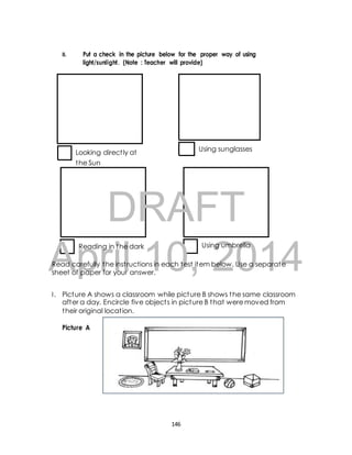 II. Put a check in the picture below for the proper way of using 
light/sunlight. (Note : Teacher will provide) 
Looking direct ly at 
Using sunglasses 
the Sun 
DRAFT 
April Reading in the dark 10, Using 2014 
umbrella 
Read carefully the inst ructions in each test item below. Use a separate 
sheet of paper for your answer. 
I . Picture A shows a classroom while picture B shows the same classroom 
after a day. Encircle five object s in picture B that were moved from 
their original locat ion. 
Picture A 
146 
 