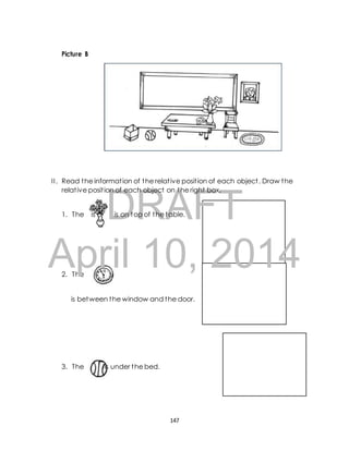 I I . Read the informat ion of the relat ive posit ion of each object . Draw the 
relat ive posit ion of each object on the right box. 
DRAFT 
Picture B 
1. The is oi is on top of the table. 
April 10, 2014 
2. The 
is between the window and the door. 
3. The is under the bed. 
147 
 