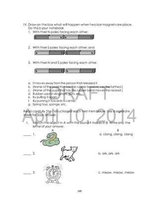 IV. Draw on the box what will happen when two bar magnet s are place. 
Do this is your notebook 
1. With their N-poles facing each other; 
S N N S 
2. With their S-poles facing each other; and 
N S S N 
3. With their N and S poles facing each other. 
N S N S 
a. I t moves away from the person that released it. 
b. (Name of the c. (Name of the d. Rubber used DRAFT 
pupil that has the rubber band moves the farthest.) 
pupil that has the rubber band moves the nearest.) 
in slingshots, gum, etc. 
e. By pulling it apart. 
f. By pushing it towards its center. 
g. Spring toys, sponge, etc. 
April Read carefully the inst ructions of each test item below. Use a separate 
sheet for your answer. 
10, 2014 
I . Match the object in A with the sound it makes in B. Write only the 
let ter of your answer. 
A B 
_____ 1. a. clang, clang, clang 
_____ 2. b. ark, ark, ark 
_____ 3. c. meow, meow, meow 
149 
 