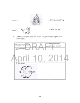 _____ 4. d. kring, kring, kring 
_____ 5. e. hiss, hiss, hiss 
I I . Tell how you can produce sound using the following musical 
inst rument. 
DRAFT 
April 2014 
150 
Musical Instrument 
How to make it 
produce sound 
1. Trumpet 
10, 
2. cymbals 
 