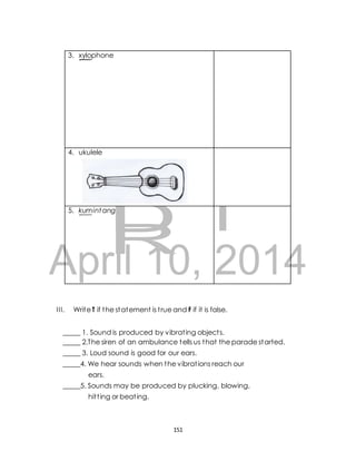 AFT 
April 10, 2014 
I I I. Write T if the statement is t rue and F if it is false. 
_____ 1. Sound is produced by vibrat ing object s. 
_____ 2.The siren of an ambulance tells us that the parade started. 
_____ 3. Loud sound is good for our ears. 
_____4. We hear sounds when the vibrat ions reach our 
ears. 
_____5. Sounds may be produced by plucking, blowing, 
hit t ing or beat ing. 
151 
3. xylophone 
4. ukulele 
5. kumintang DR 
 