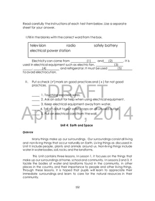 Read carefully the inst ructions of each test item below. Use a separate 
sheet for your answer. 
I .Fill in the blanks with the correct word from the box. 
television radio safely battery 
electrical power station 
Elect ricity can come from (1) and (2) . It is 
used in elect rical equipment such as elect ric fan, (3) 
, (4) and refrigerator. It must be used (5) 
to avoid elect rocut ion. 
I I . Put a check () mark on good pract ices and ( x ) for not good 
DRAFT 
pract ices. 
_____ 1. Touching exposed wires. 
_____ 2. Ask an adult for help when using elect rical equipment . 
_____ 3. Keep elect rical equipment away from water. 
_____ 4. Tell an adult to put safety caps on all unused out let . 
_____ 5. Pull an elect rical cord from the wall. 
April 10, 2014 
Unit 4: Earth and Space 
OVERVIEW 
Many things make up our surroundings. Our surroundings consist all liv ing 
and non-liv ing things that occur naturally on Earth. Liv ing things as discussed in 
Unit I I include people, plants and animals around us. Non-liv ing things include 
water in water bodies, soil, rocks, and the landforms. 
This Unit contains three lessons. In Lesson 1, it focuses on the things that 
make up our surroundings at home, school and community. In Lessons 2 and 3, it 
tackle the bodies of water and landforms found in the community, in other 
places in the country, and their importance to people and other liv ing things. 
Through these lessons, it is hoped that pupils will learn to appreciate their 
immediate surroundings and learn to care for the natural resources in their 
community. 
152 
 
