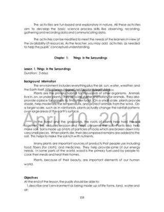 The activ ities are fun-based and exploratory in nature. All these activ ities 
aim to develop the basic science process skills like observing, recording, 
gathering and recording data and communicating data. 
The activ ities can be modified to meet the needs of the learners in view of 
the availability of resources. As the teacher, you may add activ ities as needed 
to help the pupils’ conceptual understanding. 
Chapter 1: Things in the Surroundings 
Lesson 1. Things in the Surroundings 
Duration: 3 days 
Background Information 
The environment includes everything plus the air, sun, water, weather, and 
the Earth itself. http://www.mbgnet.net/bioplants/earth.html 
DRAFT 
Plants are the primary habitat for thousands of other organisms. Animals 
live in, on, or under plants. They provide shelter and safety for animals. They also 
provide a place for animals to find other food. On a small scale, plants provide 
shade, help moderate the temperature, and protect animals from the wind. On 
a larger scale, such as in rainforests, plants actually change the rainfall patterns 
over large areas of the earth's surface. 
April In the forest and the 10, grasslands, the roots of 2014 
plants help hold the soil 
together. This reduces erosion and helps conserve the soil. Plants also help 
make soil. Soil is made up of lots of particles of rocks which are broken down into 
very small pieces. When plants die, their decomposed remains are added to the 
soil. This helps to make the soil rich with nutrients. 
Many plants are important sources of products that people use including 
food, fibers (for cloth), and medicines. They help provide some of our energy 
needs. In some parts of the world, wood is the primary fuel used by people to 
cook their meals and heat their homes. 
Plants, because of their beauty, are important elements of our human 
world. 
Objectives 
At the end of the lesson, the pupils should be able to: 
1.describe one’s environment as being made up of life forms, land, water and 
air; 
153 
 