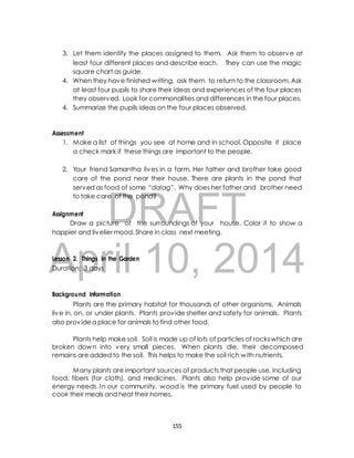3. Let them identify the places assigned to them. Ask them to observe at 
least four different places and describe each. They can use the magic 
square chart as guide. 
4. When they have finished writing, ask them to return to the classroom. Ask 
at least four pupils to share their ideas and experiences of the four places 
they observed. Look for commonalities and differences in the four places. 
4. Summarize the pupils ideas on the four places observed. 
1. Make a list of things you see at home and in school. Opposite it place 
a check mark if these things are important to the people. 
2. Your friend Samantha lives in a farm. Her father and brother take good 
care of the pond near their house. There are plants in the pond that 
served as food of some “dalag”. Why does her father and brother need 
to take care of the pond? 
DRAFT 
Assessment 
Assignment 
Draw a picture of the surroundings of your house. Color it to show a 
happier and livelier mood. Share in class next meeting. 
April Lesson 2. Things in the Garden 
10, 2014 
Duration: 3 days 
Background Information 
Plants are the primary habitat for thousands of other organisms. Animals 
live in, on, or under plants. Plants provide shelter and safety for animals. Plants 
also provide a place for animals to find other food. 
Plants help make soil. Soil is made up of lots of particles of rocks which are 
broken down into very small pieces. When plants die, their decomposed 
remains are added to the soil. This helps to make the soil rich with nutrients. 
Many plants are important sources of products that people use, including 
food, fibers (for cloth), and medicines. Plants also help provide some of our 
energy needs. In our community, wood is the primary fuel used by people to 
cook their meals and heat their homes. 
155 
 
