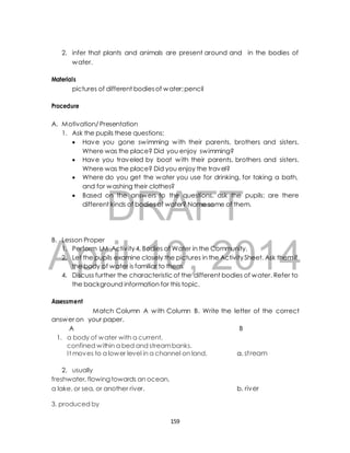 2. infer that plants and animals are present around and in the bodies of 
pictures of different bodies of water; pencil 
A. Motivation/ Presentation 
1. Ask the pupils these questions: 
 Have you gone swimming with their parents, brothers and sisters. 
Where was the place? Did you enjoy swimming? 
 Have you traveled by boat with their parents, brothers and sisters. 
Where was the place? Did you enjoy the travel? 
 Where do you get the water you use for drinking, for taking a bath, 
and for washing their clothes? 
DRAFT 
water. 
Materials 
Procedure 
 Based on the answers to the questions, ask the pupils: are there 
different kinds of bodies of water? Name some of them. 
B. Lesson Proper 
April 1. Perform LM Activ ity 4, Bodies of Water in the Community. 
2, Let the pupils examine closely 10, the pictures in the 2014 
Activity Sheet. Ask them if 
the body of water is familiar to them. 
4. Discuss further the characteristic of the different bodies of water. Refer to 
the background information for this topic. 
Assessment 
Match Column A with Column B. Write the letter of the correct 
answer on your paper. 
A B 
1. a body of water with a current, 
confined within a bed and stream banks. 
I t moves to a lower level in a channel on land. a. st ream 
2. usually 
freshwater, flowing towards an ocean, 
a lake, or sea, or another river. b. river 
3. produced by 
159 
 