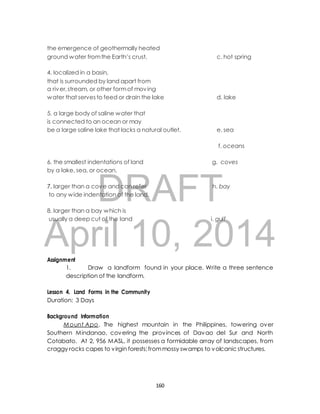 the emergence of geothermally heated 
ground water from the Earth’s crust, c. hot spring 
4. localized in a basin, 
that is surrounded by land apart from 
a river, stream, or other form of moving 
water that serves to feed or drain the lake d. lake 
5. a large body of saline water that 
is connected to an ocean or may 
be a large saline lake that lacks a natural outlet. e. sea 
f. oceans 
6. the smallest indentations of land g. coves 
by a lake, sea, or ocean. 
DRAFT 
7. larger than a cove and can refer h. bay 
to any wide indentation of the land. 
8. larger than a bay which is 
usually a deep cut of the land i. gulf 
April 10, 2014 
Assignment 
1. Draw a landform found in your place. Write a three sentence 
description of the landform. 
Lesson 4. Land Forms in the Community 
Duration: 3 Days 
Background Information 
Mount Apo. The highest mountain in the Philippines, towering over 
Southern Mindanao, covering the provinces of Davao del Sur and North 
Cotabato. At 2, 956 MASL, it possesses a formidable array of landscapes, from 
craggy rocks capes to virgin forests; from mossy swamps to volcanic structures. 
160 
 