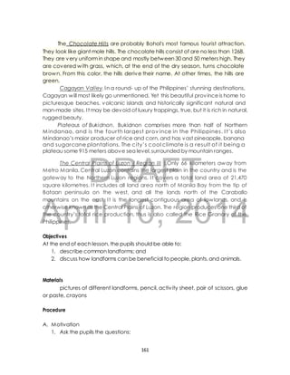 The Chocolate Hills are probably Bohol's most famous tourist attraction. 
They look like giant mole hills. The chocolate hills consist of are no less than 1268. 
They are very uniform in shape and mostly between 30 and 50 meters high. They 
are covered with grass, which, at the end of the dry season, turns chocolate 
brown. From this color, the hills derive their name. At other times, the hills are 
green. 
Cagayan Valley. In a round- up of the Philippines’ stunning destinations, 
Cagayan will most likely go unmentioned. Yet this beautiful province is home to 
picturesque beaches, volcanic islands and historically significant natural and 
man-made sites. I t may be devoid of luxury trappings, true, but it is rich in natural, 
rugged beauty. 
Plateaus of Bukidnon. Bukidnon comprises more than half of Northern 
Mindanao, and is the four th largest prov ince in the Philippines. I t’s also 
Mindanao’s major producer of rice and corn, and has vast pineapple, banana 
and sugarcane plantations. The c ity’s cool climate is a result of it being a 
plateau some 915 meters above sea level, surrounded by mountain ranges. 
DRAFT 
The Central Plains of Luzon ( Region III ).Only 66 kilometers away from 
Metro Manila, Central Luzon contains the largest plain in the country and is the 
gateway to the Northern Luzon regions. I t covers a total land area of 21,470 
square kilometres. I t includes all land area north of Manila Bay from the tip of 
Bataan peninsula on the west, and all the lands north of the Caraballo 
mountains on the east. I t is the longest contiguous area of lowlands, and is 
otherwise known as the Central Plains of Luzon. The region produces one third of 
the country’s total rice production, thus is also called the Rice Granary of the 
Philippines. 
April 10, 2014 
Objectives 
At the end of each lesson, the pupils should be able to: 
1. describe common landforms; and 
2. discuss how landforms can be beneficial to people, plants, and animals. 
Materials 
pictures of different landforms, pencil, activ ity sheet, pair of scissors, glue 
or paste, crayons 
Procedure 
A. Motivation 
1. Ask the pupils the questions: 
161 
 