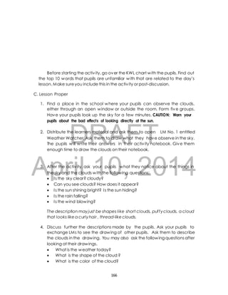 Before starting the activ ity, go over the KWL chart with the pupils. Find out 
the top 10 words that pupils are unfamiliar with that are related to the day’s 
lesson. Make sure you include this in the activ ity or post-discussion. 
1. Find a place in the school where your pupils can observe the clouds, 
either through an open window or outside the room. Form five groups. 
Have your pupils look up the sky for a few minutes. CAUTION: Warn your 
pupils about the bad effects of looking directly at the sun. 
DRAFT 
C. Lesson Proper 
2. Distribute the learners material and ask them to open LM No. 1 entitled 
Weather Watcher. Ask them to draw what they have observe in the sky. 
The pupils will write their answers in their activ ity notebook. Give them 
enough time to draw the clouds on their notebook. 
April 3. After the activ ity, ask 10, your pupils what they 2014 
notice about the things in 
the sky and the clouds with the following questions; 
 I s the sky clear? cloudy? 
 Can you see clouds? How does it appear? 
 I s the sun shining bright? I s the sun hiding? 
 I s the rain falling? 
 I s the wind blowing? 
The description may just be shapes like short clouds, puf fy clouds, a cloud 
that looks like a curly hair , thread-like clouds. 
4. Discuss further the descriptions made by the pupils. Ask your pupils to 
exchange LMs to see the drawing of other pupils. Ask them to describe 
the clouds in the drawing. You may also ask the following questions after 
looking at their drawings. 
 What is the weather today? 
 What is the shape of the cloud ? 
 What is the color of the cloud? 
166 
 