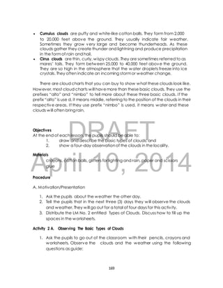  Cumulus clouds are puffy and white-like cotton balls. They form from 2,000 
to 20,000 feet above the ground. They usually indicate fair weather. 
Sometimes they grow very large and become thunderheads. As these 
clouds gather they create thunder and lightning and produce precipitation 
in the form of rain and hail. 
 Cirrus clouds are thin, curly, wispy clouds. They are sometimes referred to as 
mares’ tails. They form between 25,000 to 40,000 feet above the ground. 
They are so high in the atmosphere that the water droplets freeze into ice 
crystals. They often indicate an incoming storm or weather change. 
There are cloud charts that you can buy to show what these clouds look like. 
However, most cloud charts will have more than these basic clouds. They use the 
prefixes “alto” and “nimbo” to tell more about these three basic clouds. I f the 
prefix “alto” is use d, it means middle, referring to the position of the clouds in their 
respective areas. I f they use prefix “nimbo” is used, it means water and these 
clouds will often bring rain. 
DRAFT 
Objectives 
At the end of each lesson, the pupils should be able to: 
1. draw and describe the basic types of clouds; and 
2. show a four-day observation of the clouds in the locality. 
April Materials 
crayons, cotton balls, glitters 10, for lighting and rain, 2014 
paper and scissors 
glue 
Procedure 
A. Motivation/Presentation 
1. Ask the pupils about the weather the other day. 
2. Tell the pupils that in the next three (3) days they will observe the clouds 
and weather. They will go out for a total of four days for this activ ity. 
3. Distribute the LM No. 2 entitled Types of Clouds. Discuss how to fill up the 
spaces in the worksheets. 
Activity 2 A. Observing The Basic Types of Clouds 
1. Ask the pupils to go out of the classroom with their pencils, crayons and 
worksheets. Observe the clouds and the weather using the following 
questions as guide: 
169 
 