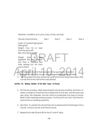 Weather Condition: (is it sunny, rainy, windy, stormy?) 
Clouds characteristics Day 1 Day 2 Day 3 Day 4 
Color: I s it white? Light gray? 
Dark gray? 
Height: how far or near 
from the ground? 
Size: How big or small? 
DRAFT 
Shape: How do they 
appear? Are they many? 
Are they in clusters? Are 
they spread out far from 
each other? 
April 2. Tell the pupils to write their 10, answers to the questions 2014 
in column 2 
3. Tell them to draw the clouds using their notebook (Refer to LM#2). 
4. Tell the pupils that they will do the same activ ity for three more days. They 
can do this at the start of the class period. 
Activity 2 B. Making Models of the Basic Types of Clouds 
5. On the second day, after observing the clouds and weather, Ask them to 
make a model of what they have observed for the day and the previous 
day using the materials. Use the cotton to emphasize the type of clouds. 
Refer to the materials and procedure 1 to 4 found in LM. No.2 .Ask them to 
answer the succeeding questions. 
6. Ask them to classify the clouds they have observed into three types: Cirrus 
clouds, cumulus clouds, and stratus clouds. 
7. Repeat Activ ities 2A and 2B for the 3rd and 4th days. 
170 
 