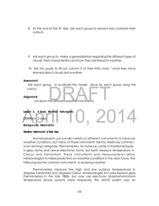 8. At the end of the 4th day, ask each group to present and compare their 
9. Ask each group to make a generalization regarding the different types of 
clouds, their characteristics and how they are linked to weather. 
10. Ask the pupils to fill out column 3 of their KWL chart, “w hat they have 
learned about clouds and weather. 
Ask each group to evaluate the model done by each group using the 
rubrics. 
DRAFT 
outputs. 
Assessment 
Assignment 
List down the different weather instruments. 
April Lesson 3. A Basic Weather Instruments 
Duration: 2 days 
10, 2014 
Background Information 
Weather Instruments & Their Uses 
Meteorologists use a wide v ariety of different instruments to measure 
weather conditions, but many of these instruments fall into relatively common, 
over-arching categories. Thermometers, for instance, come in traditional liquid-in- 
glass forms and newer electronic forms, but both measure temperature in 
Celsius and Fahrenheit. These instruments and measurements allow 
meteorologists to make predictions on weather conditions in the near future. The 
following are the common instruments in studying weather. 
Thermometers measure the high and low outdoor temperatures in 
degrees Fahrenheit and degrees Celsius. Meteorologists first used liquid-in-glass 
thermometers in the late 1800s, but now use electronic Maximum-Minimum 
Temperature Sensor systems more frequently. The MMTS system uses an 
171 
 