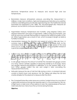 electronic temperature sensor to measure and record high and low 
temperatures. 
 Barometers measure atmospheric pressure, providing the measurement in 
Millibars. Under most conditions, high and rising pressure indicates sunny weather, 
while low and falling pressure indicates approaching rain. The traditional aneroid 
barometer first appeared in the 1840s. The microbarograph also measures air 
pressure, but records its continuous measurements on paper. 
 Hygrometers measure temperature and humidity using degrees Celsius and 
degrees Fahrenheit. One type of hygrometer, called a sling psychrometer, uses 
one dry and one wet bulb thermometer to measure the relative humidity of the 
air. Other hygrometers use a sheaf of hair, which increases in length as relative 
humidity increases. 
 Anemometers measure the direction and speed of wind in miles per hour. A 
DRAFT 
common type of anemometer has three cups fixed to a mobile shaft. As the 
wind blows faster, the cups spin around faster. The actual speed of the wind 
shows up on a dial. Another type of anemometer uses a propeller instead of 
cups to accomplish the same function. 
April 10, 2014 
 A wind vane, also called a wind sock, measures the direction of the wind at any 
given point in time. A weighted arrow spins around a fixed shaft and points north, 
south, east or west, typically marked on separate fixed shafts parallel to the 
arrow. 
 A rain gauge measures the amount of rainfall. The standard rain gauge consists 
of a long, narrow cylinder capable of measuring rainfall up to 8 inches. Many 
rain gauges measure precipitation in millimeters, or to the nearest 100th of an 
inch. Other gauges collect the rain and weigh it, later converting this 
measurement into inches. 
 Hail pads measure the size of hail that falls during a storm. A standard hail pad 
consists of florist's foam and aluminum foil. The falling hail strikes the foil and 
creates dimples for the observer to measure after the storm. 
 The Campbell Stokes Recorder measures sunshine. Sunlight shines into one side of 
a glass ball and leaves through the opposite side in a concentrated ray. This ray 
of light burns a mark onto a thick piece of card. The extensiveness of the burn 
mark indicates how many hours the sun shone during that day. 
Objectives 
172 
 