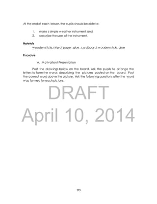 At the end of each lesson, the pupils should be able to: 
1. make s simple weather instrument; and 
2. describe the uses of the instrument. 
DRAFT 
Materials 
wooden sticks, strip of paper, glue , cardboard, wooden sticks, glue 
Procedure 
A. Motivation/ Presentation 
Post the drawings below on the board. Ask the pupils to arrange the 
letters to form the words describing the pictures posted on the board. Post 
the correct word above the picture. Ask the following questions after the word 
was formed for each picture. 
April 10, 2014 
173 
 