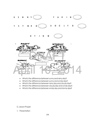 U S N N Y Y A R I N 
T S Y M R O U O C L Y D 
D Y I N W 
DRAFT 
April 10, 2014 
 What is the difference between sunny and rainy day? 
 What is the difference between sunny and windy day? 
 What is the difference between rainy day and cloudy day? 
 What is the difference between cloudy day and windy day? 
 What is the difference between windy day and stormy day? 
C. Lesson Proper 
1. Presentation 
174 
 