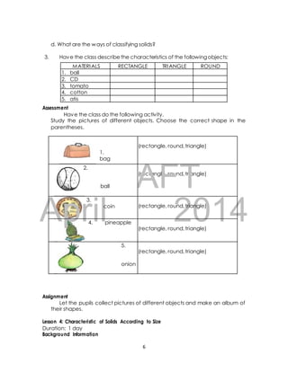 d. What are the ways of classifying solids? 
3. Have the class describe the characteristics of the following objects: 
Assessment 
MATERIALS RECTANGLE TRIANGLE ROUND 
Have the class do the following activity. 
Study the pictures of different objects. Choose the correct shape in the 
parentheses. 
(rectangle, round, triangle) DRAFT 
3. 
April 2014 
Assignment 
Let the pupils collect pictures of different objects and make an album of 
their shapes. 
Lesson 4: Characteristic of Solids According to Size 
Duration: 1 day 
Background Information 
6 
1. 
bag 
(rectangle, round, triangle) 
2. 
ball 
coin 
(rectangle, round, triangle) 
4. pineapple 
(rectangle, round, triangle) 
5. 
onion 
(rectangle, round, triangle) 
1. ball 
2. CD 
3. tomato 
4. cotton 
5. atis 
 