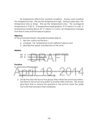 Air temperature affects the weather conditions. During warm weather, 
the temperature rises. We say the temperature is high. During cooler days, the 
temperature sinks or drops. We say the temperature is low. The average air 
temperature is 19-32 C. A temperature reading below 19 C means it is cold. A 
temperature reading above 32 C means it is warm. Air temperature changes 
from time to time and from place to place. 
Objectives 
At the end of each lesson, the pupils should be able to: 
1. tell how cold or hot the air is ; 
2. compare the temperature of air in different places; and 
3. describe the speed and direction of the wind. 
DRAFT 
Materials 
SET A: 2 thermometers and crochet thread or thin rope 
SET B: improvised wind vane 
weather chart timer 
Procedure 
A. Motivation/Presentation 
April 1.Prepare the illustrations ahead 10, of time. Make them 2014 
large enough for the 
pupils to be able to see even at a distance. 
2. Div ide the class into four or five groups. They will do the activ ity by station. 
Ask them to move from one station to another after 3 minutes. This should 
give them time to answer the questions in the activ ity cards. The pupils 
can write their answers in their notebooks. 
179 
 