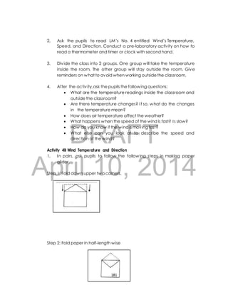 2. Ask the pupils to read LM’s No. 4 entitled Wind’s Temperature, 
Speed, and Direction. Conduct a pre-laboratory activity on how to 
read a thermometer and timer or clock with second hand. 
3. Div ide the class into 2 groups. One group will take the temperature 
inside the room. The other group will stay outside the room. Give 
reminders on what to avoid when working outside the classroom. 
4. After the activ ity, ask the pupils the following questions; 
 What are the temperature readings inside the classroom and 
outside the classroom? 
 Are there temperature changes? I f so, what do the changes 
in the temperature mean? 
 How does air temperature affect the weather? 
 What happens when the speed of the wind is fast? I s slow? 
 How do you know if the wind is moving fast? 
 What else can you look at to describe the speed and 
DRAFT 
direction of the wind? 
Activity 4B Wind Temperature and Direction 
1. In pairs, ask pupils to follow the following steps in making paper 
April glider. 
10, 2014 
Step 1: Fold down upper two corners. 
Step 2: Fold paper in half-length wise 
181 
 