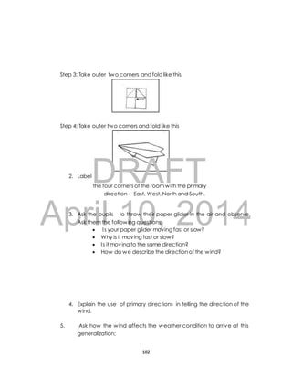 Step 3: Take outer two corners and fold like this 
Step 4: Take outer two corners and fold like this 
2. 
LabelDRAFT 
the four corners of the room with the primary 
direction - East, West, North and South. 
April 3. Ask the pupils 10, to throw their paper glider 2014 
in the air and observe. 
Ask them the following questions; 
 I s your paper glider moving fast or slow? 
 Why is it moving fast or slow? 
 I s it moving to the same direction? 
 How do we describe the direction of the wind? 
4. Explain the use of primary directions in telling the direction of the 
wind. 
5. Ask how the wind affects the weather condition to arrive at this 
generalization; 
182 
 
