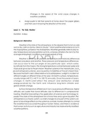 Changes in the speed of the wind cause changes in 
weather conditions 
6. Assign pupils to tell their parents at home about the paper gliders 
and their uses in knowing the direction of the wind. 
Lesson 5. The Daily Weather 
Background Information 
Weather is the state of the atmosphere, to the degree that it is hot or cold, 
wet or dry, calm or stormy, clear or cloudy.[1] Most weather phenomena occur in 
the troposphere, just below the stratosphere. Weather generally refers to day-to-day 
DRAFT 
Duration: 4 days 
temperature and precipitation activ ity, whereas climate is the term for the 
average atmospheric conditions over longer periods of time 
Weather is driven by air pressure (temperature and moisture) differences 
between one place and another. These pressure and temperature differences 
can occur due to the sun angle at any par ticular spot, which v ar ies 
by latitude from the tropics. The strong temperature contrast between polar and 
tropical air gives rise to the jet stream. Weather systems in the mid-latitudes, such 
as extratropical cyclones, are caused by instabilities of the jet stream f low. 
Because the Earth's axis is tilted relative to its orbital plane, sunlight is incident at 
different angles at different times of the year. On Earth's surface, temperatures 
usually range ±40 °C (−40 °F to 100 °F) annually. Ov er thousands of year s, 
changes in Ear th's orbit af fect the amount and distr ibution of solar 
energy received by the Ear th and inf luence long-term climate and 
global climate change. 
April 10, 2014 
Surface temperature differences in turn cause pressure differences. Higher 
altitudes are cooler than lower altitudes due to differences in compressional 
heating. Weather forecasting is the application of science and technology to 
predict the state of the atmosphere for a future time and a given location. The 
atmosphere is a chaotic system, so small changes to one part of the system can 
grow to have large effects on the system as a whole. Human attempts to control 
the weather have occurred throughout human history, and there is evidence 
that human activ ity such as agriculture and industry has inadvertently modified 
weather patterns. 
183 
 