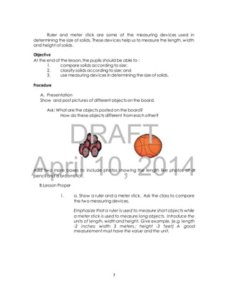Ruler and meter stick are some of the measuring devices used in 
determining the size of solids. These devices help us to measure the length, width 
and height of solids. 
Objective 
At the end of the lesson, the pupils should be able to : 
1. compare solids according to size; 
2. classify solids according to size; and 
3. use measuring devices in determining the size of solids. 
A. Presentation 
Show and post pictures of different objects on the board. 
Ask: What are the objects posted on the board? 
How do these objects different from each other? 
DRAFT 
Procedure 
April Add two more boxes to include 10, photos showing 2014 
the length like photos of a 
pencil and a broomstick. 
B.Lesson Proper 
1. a. Show a ruler and a meter stick. Ask the class to compare 
the two measuring devices. 
Emphasize that a ruler is used to measure short objects while 
a meter stick is used to measure long objects. Introduce the 
units of length, width and height. Give example. (e.g. length 
-2 inches; width 3 meters,: height -3 feet) A good 
measurement must have the value and the unit. 
7 
 