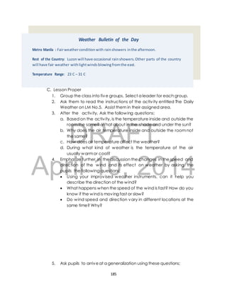 Weather Bulletin of the Day 
Metro Manila : Fair weather condition with rain showers in the afternoon. 
Rest of the Country: Luzon will have occasional rain showers. Other parts of the country 
will have fair weather with light winds blowing from the east. 
Temperature Range: 23 C – 31 C 
C. Lesson Proper 
1. Group the class into five groups. Select a leader for each group. 
2. Ask them to read the instructions of the activ ity entitled The Daily 
Weather on LM No.5. Assist them in their assigned area. 
3. After the activ ity, Ask the following questions: 
a. Based on the activ ity, is the temperature inside and outside the 
room the same? What about in the shade and under the sun? 
DRAFT 
b. Why does the air temperature inside and outside the room not 
the same? 
c. How does air temperature affect the weather? 
d. During what kind of weather is the temperature of the air 
usually warm or cool? 
April 4. Emphasize further in the discussion the changes in the speed and 
direction of the 10, wind and its effect 2014 
on weather by asking the 
pupils the following questions; 
 Using your improvised weather instruments, can it help you 
describe the direction of the wind? 
 What happens when the speed of the wind is fast? How do you 
know if the wind is moving fast or slow? 
 Do wind speed and direction vary in different locations at the 
same time? Why? 
5. Ask pupils to arrive at a generalization using these questions; 
185 
 