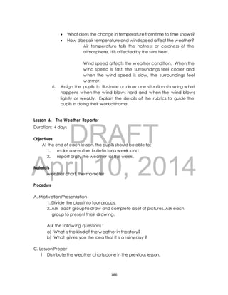 What does the change in temperature from time to time shows? 
 How does air temperature and wind speed affect the weather? 
Air temperature tells the hotness or coldness of the 
atmosphere. I t is affected by the suns heat. 
Wind speed affects the weather condition. When the 
wind speed is fast, the surroundings feel cooler and 
when the wind speed is slow, the surroundings feel 
warmer. 
6. Assign the pupils to illustrate or draw one situation showing what 
happens when the wind blows hard and when the wind blows 
lightly or weakly. Explain the details of the rubrics to guide the 
pupils in doing their work at home. 
Lesson 6. The Weather Reporter 
Duration: 4 days 
DRAFT 
Objectives 
At the end of each lesson, the pupils should be able to: 
1. make a weather bulletin for a week; and 
2. report orally the weather for the week. 
April Materials 
10, 2014 
weather chart, thermometer 
Procedure 
A. Motivation/Presentation 
1. Div ide the class into four groups. 
2. Ask each group to draw and complete a set of pictures. Ask each 
group to present their drawing. 
Ask the following questions : 
a) What is the kind of the weather in the story? 
b) What gives you the idea that it is a rainy day ? 
C. Lesson Proper 
1. Distribute the weather charts done in the previous lesson. 
186 
 