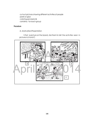 cut out pictures showing different activities of people 
paste or glue 
coloring pen/pencils 
cartolina for each group 
Procedure 
A. Motivation/Presentation 
1.Post a picture on the board. Ask them to tell the activ ities seen in 
pictures A, B and C. 
DRAFT 
A B 
April 10, 2014 
C 
188 
 