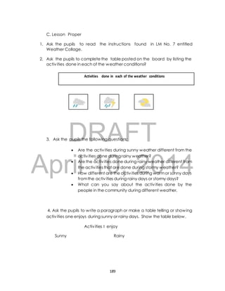C. Lesson Proper 
1. Ask the pupils to read the instructions found in LM No. 7 entitled 
Weather Collage. 
2. Ask the pupils to complete the table posted on the board by listing the 
activ ities done in each of the weather conditions? 
Activities done in each of the weather conditions 
DRAFT 
3. Ask the pupils the following questions; 
 Are the activ ities during sunny weather different from the 
April activ ities done during rainy weather? 
 Are the activ ities done during rainy weather different from 
the activ 10, ities that are done during 2014 
stormy weather? 
 How different are the activ ities during warm or sunny days 
from the activ ities during rainy days or stormy days? 
 What can you say about the activ ities done by the 
people in the community during different weather. 
4. Ask the pupils to write a paragraph or make a table telling or showing 
activ ities one enjoys during sunny or rainy days. Show the table below. 
Activ ities I enjoy 
Sunny Rainy 
189 
 