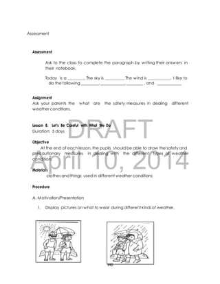 Ask to the class to complete the paragraph by writing their answers in 
their notebook. 
Today is a ________. The sky is _________. The wind is ___________. I like to 
do the following _________, ____________, ________ , and ____________ 
Assignment 
Ask your parents the what are the safety measures in dealing different 
weather conditions. 
DRAFT 
Assessment 
Assessment 
Lesson 8. Let’s Be Careful with What We Do 
Duration: 5 days 
Objective 
At the end of each lesson, the pupils should be able to draw the safety and 
April precautionary measures in 10, dealing with the different 2014 
types of weather 
condition. 
Materials 
clothes and things used in different weather conditions 
Procedure 
A. Motivation/Presentation 
1. Display pictures on what to wear during different kinds of weather. 
190 
 