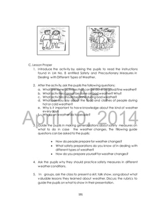 C. Lesson Proper 
1. Introduce the activ ity by asking the pupils to read the instructions 
found in LM No. 8 entitled Safety and Precautionary Measures in 
Dealing with Different Types of Weather. 
2. After the activ ity, ask the pupils the following questions; 
DRAFT 
a. What are some activ ities that can be done on good/fine weather? 
b. What activ ities cannot be done on bad weather? Why? 
c. What activ ities should be done during bad weather? 
d. What can you say about the food and clothes of people during 
hot or cold weather? 
e. Why is it important to have knowledge about the kind of weather 
every day? 
April f. What can weather 10, do to people? 
2014 
3. Guide the pupils in making generalizations about safety measures on 
what to do in case the weather changes. The fillowing guide 
questions can be asked to the pupils; 
 How do people prepare for weather changes? 
 What safety preparations do you know of in dealing with 
different types of weather? 
 How do you prepare yourself for weather changes? 
4. Ask the pupils why they should practice safety measures in different 
weather conditions. 
5. In groups, ask the class to present a skit, talk show, song about what 
valuable lessons they learned about weather. Discuss the rubrics to 
guide the pupils on what to show in their presentation. 
191 
 