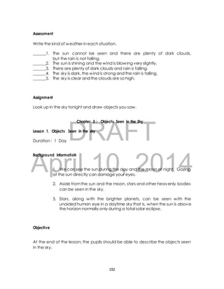 Write the kind of weather in each situation. 
______1. The sun cannot be seen and there are plenty of dark clouds, 
but the rain is not falling. 
______2. The sun is shining and the wind is blowing very slightly. 
______3. There are plenty of dark clouds and rain is falling. 
______4. The sky is dark, the wind is strong and the rain is falling. 
______5. The sky is clear and the clouds are so high. 
Look up in the sky tonight and draw objects you saw. 
Chapter 3 : Objects Seen in the Sky 
DRAFT 
Assessment 
Assignment 
Lesson 1. Objects Seen in the sky 
Duration : 1 Day 
April Background Information 
10, 2014 
1. We can see the sun during the day and the moon at night. Gazing 
at the sun directly can damage your eyes. 
2. Aside from the sun and the moon, stars and other heavenly bodies 
can be seen in the sky. 
3. Stars, along with the brighter planets, can be seen with the 
unaided human eye in a daytime sky that is, when the sun is above 
the horizon normally only during a total solar eclipse. 
Objective 
At the end of the lesson, the pupils should be able to describe the objects seen 
in the sky. 
192 
 