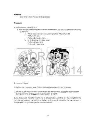 10, B 
Materials 
blue and white metacards; pictures; 
Procedure 
A. Motivation/ Presentation 
1. Post the pictures one at a time on the board. Ask your pupils the following 
questions; 
 What objects can you see in picture A? picture B? 
Picture A: sun 
Picture B: moon, stars 
 I s it daytime or night time? 
Picture A: daytime 
Picture B: night time 
DRAFT 
April 2014 
B. Lesson Proper 
1.Div ide the class into four. Distribute the meta-cards to each group. 
2.Tell the pupils to write their answers on the metacards, white for objects seen 
during daytime and blue for objects seen at night. 
3.Ask the pupils to refer to LMs No 1. Objects Seen In The Sky to complete the 
graphic organizers . After the activ ity, ask the pupils to paste the metacards in 
the graphic organizers posted on the board. 
193 
 