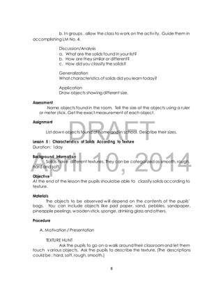 b. In groups , allow the class to work on the activ ity. Guide them in 
accomplishing LM No. 4. 
Discussion/Analysis 
a. What are the solids found in your list? 
b. How are they similar or different? 
c. How did you classify the solids? 
Generalization 
What characteristics of solids did you learn today? 
Application 
Draw objects showing different size. 
Name objects found in the room. Tell the size of the objects using a ruler 
or meter stick. Get the exact measurement of each object. 
DRAFT 
Assessment 
Assignment 
List down objects found at home and in school. Describe their sizes. 
Lesson 5 : Characteristics of Solids According to Texture 
Duration: 1day 
April Background Information 
Solids have different textures. 10, They can be categorized 2014 
as smooth, rough, 
hard and soft. 
Objective 
At the end of the lesson the pupils should be able to classify solids according to 
texture. 
Materials 
The objects to be observed will depend on the contents of the pupils’ 
bags. You can include objects like pad paper, sand, pebbles, sandpaper, 
pineapple peelings, wooden stick, sponge, drinking glass and others. 
Procedure 
A. Motivation / Presentation 
TEXTURE HUNT 
Ask the pupils to go on a walk around their classroom and let them 
touch various objects. Ask the pupils to describe the texture. (The descriptions 
could be : hard, soft, rough, smooth.) 
8 
 