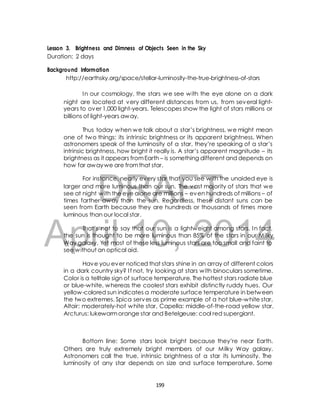 Lesson 3. Brightness and Dimness of Objects Seen in the Sky 
Duration: 2 days 
Background Information 
http://earthsky.org/space/stellar-luminosity-the-true-brightness-of-stars 
In our cosmology, the stars we see with the eye alone on a dark 
night are located at very different distances from us, from several light-years 
to over 1,000 light-years. Telescopes show the light of stars millions or 
billions of light-years away. 
Thus today when we talk about a star’s brightness, we might mean 
one of two things: its intrinsic brightness or its apparent brightness. When 
astronomers speak of the luminosity of a star, they’re speaking of a star’s 
intrinsic brightness, how bright it really is. A star’s apparent magnitude – its 
brightness as it appears from Earth – is something different and depends on 
how far away we are from that star. 
DRAFT 
For instance, nearly every star that you see with the unaided eye is 
larger and more luminous than our sun. The vast majority of stars that we 
see at night with the eye alone are millions – even hundreds of millions – of 
times farther away than the sun. Regardless, these distant suns can be 
seen from Earth because they are hundreds or thousands of times more 
luminous than our local star. 
April That’s not to say 10, that our sun is a lightweight 2014 
among stars. In fact, 
the sun is thought to be more luminous than 85% of the stars in our Milky 
Way galaxy. Yet most of these less luminous stars are too small and faint to 
see without an optical aid. 
Have you ever noticed that stars shine in an array of different colors 
in a dark country sky? I f not, try looking at stars with binoculars sometime. 
Color is a telltale sign of surface temperature. The hottest stars radiate blue 
or blue-white, whereas the coolest stars exhibit distinctly ruddy hues. Our 
yellow-colored sun indicates a moderate surface temperature in between 
the two extremes. Spica serves as prime example of a hot blue-white star, 
Altair: moderately-hot white star, Capella: middle-of-the-road yellow star, 
Arcturus: lukewarm orange star and Betelgeuse: cool red supergiant. 
Bottom line: Some stars look bright because they’re near Earth. 
Others are truly extremely bright members of our Milky Way galaxy. 
Astronomers call the true, intrinsic brightness of a star its luminosity. The 
luminosity of any star depends on size and surface temperature. Some 
199 
 