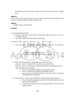 extremely large and hot stars blaze away with the luminosity of a million 
suns! 
Objective 
At the end of the lesson, pupils should be able to describe the brightness and 
dimness of objects seen in the sky at night time 
candles ; ruler; venn diagram 
A. Motivation/Presentation 
1. In groups, ask your pupils to draw and color objects they see in the sky 
at night and day. 
2. Ask them to post their drawing on the board. 
DRAFT 
Materials 
Procedure 
B. Lesson Proper 
3. Ask your pupils to complete the Venn diagram using the two pictures. 
1 2 3 
April 1. Objects that 10, are bright at day 
2. Objects that are bright at night 2014 
and day 
4. Check the Venn diagram . Emphasize the correct answers 
Ask your pupils to perform the activ ity found at LM No 3. 
After the activ ity, facilitate the ideas presented by each group with the 
following questions as guides: 
 Which candle looked brighter and bigger? Why? 
 Which candle looks smaller and dimmer? Why? 
 How would you relate the distance between the 3 candles to 
their brightness or dimness? 
5. Guide pupils to make a generalization using the following questions ; 
 Why do objects appear brighter than the other objects seen at 
daytime? at night time? 
 Why do some objects in the sky appear dimmer than the other 
objects seen? 
200 
 