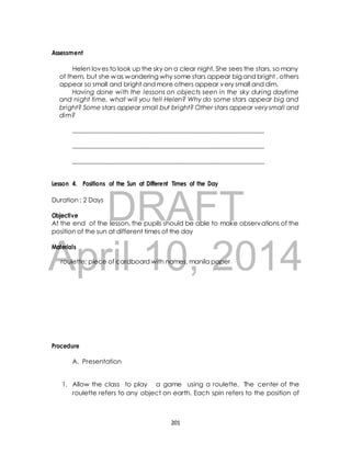 Helen loves to look up the sky on a clear night. She sees the stars, so many 
of them, but she was wondering why some stars appear big and bright , others 
appear so small and bright and more others appear very small and dim. 
Having done with the lessons on objects seen in the sky during daytime 
and night time, what will you tell Helen? Why do some stars appear big and 
bright? Some stars appear small but bright? Other stars appear very small and 
dim? 
_____________________________________________________________ 
_____________________________________________________________ 
_____________________________________________________________ 
Lesson 4. Positions of the Sun at Different Times of the Day 
DRAFT 
Assessment 
Duration : 2 Days 
Objective 
At the end of the lesson, the pupils should be able to make observations of the 
position of the sun at different times of the day 
April Materials 
roulette; piece of cardboard 10, with names, manila paper 
2014 
Procedure 
A. Presentation 
1. Allow the class to play a game using a roulette. The center of the 
roulette refers to any object on earth. Each spin refers to the position of 
201 
 