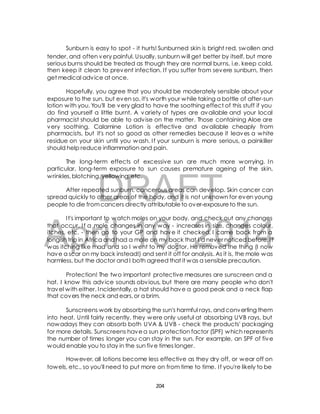 Sunburn is easy to spot - it hurts! Sunburned skin is bright red, swollen and 
tender, and often very painful. Usually, sunburn will get better by itself, but more 
serious burns should be treated as though they are normal burns, i.e. keep cold, 
then keep it clean to prevent infection. I f you suffer from severe sunburn, then 
get medical advice at once. 
Hopefully, you agree that you should be moderately sensible about your 
exposure to the sun, but even so, it's worth your while taking a bottle of after-sun 
lotion with you. You'll be very glad to have the soothing effect of this stuff if you 
do find yourself a little burnt. A variety of types are available and your local 
pharmacist should be able to advise on the matter. Those containing Aloe are 
very soothing. Calamine Lotion is effective and available cheaply from 
pharmacists, but it's not so good as other remedies because it leaves a white 
residue on your skin until you wash. I f your sunburn is more serious, a painkiller 
should help reduce inflammation and pain. 
The long-term effects of excessive sun are much more worrying. In 
particular, long-term exposure to sun causes premature ageing of the skin, 
wrinkles, blotching, yellowing, etc. 
DRAFT 
After repeated sunburn, cancerous areas can develop. Skin cancer can 
spread quickly to other areas of the body, and it is not unknown for even young 
people to die from cancers directly attributable to over-exposure to the sun. 
I t's important to watch moles on your body, and check out any changes 
April 10, 2014 
that occur. I f a mole changes in any way - increases in size, changes colour, 
itches, etc. - then go to your GP and have it checked. I came back from a 
longish trip in Africa and had a mole on my back that I'd never noticed before. I t 
was itching like mad and so I went to my doctor. He removed the thing (I now 
have a scar on my back instead!) and sent it off for analysis. As it is, the mole was 
harmless, but the doctor and I both agreed that it was a sensible precaution. 
Protection! The two important protective measures are sunscreen and a 
hat. I know this advice sounds obvious, but there are many people who don't 
travel with either. Incidentally, a hat should have a good peak and a neck flap 
that covers the neck and ears, or a brim. 
Sunscreens work by absorbing the sun's harmful rays, and converting them 
into heat. Until fairly recently, they were only useful at absorbing UVB rays, but 
nowadays they can absorb both UVA & UVB - check the products' packaging 
for more details. Sunscreens have a sun protection factor (SPF) which represents 
the number of times longer you can stay in the sun. For example, an SPF of five 
would enable you to stay in the sun five times longer. 
However, all lotions become less effective as they dry off, or wear off on 
towels, etc., so you'll need to put more on from time to time. I f you're likely to be 
204 
 