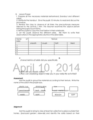 B. Lesson Proper 
1. Prepare all the necessary materials beforehand. (handout and different 
solids). 
2. Distribute the handout. Give the pupils 10 minutes to read and discuss the 
procedure. 
3. Remind the class to observe at all times the precautionary measures 
relevant to the activ ity. ( Hint: The teacher examines the objects before 
letting the pupils touch them) 
4. Tell the pupils to copy the chart below in their notebooks. 
5. Let the pupils observe the different solids. Tell them to write their 
observations in the appropriate columns in the data table. 
Name of 
Solid 
Texture 
smooth rough Soft Hard 
act ivity, 
ask 
the 
following 
quest ions: 
a. 
After 
th 
e 
characterist ics of solids did you specifically 
What DRAFTobserved? 
1. 
2. 
3. 
4. 
5. 
April 10, 2014 
b.How did you classify solids? 
c.How can classifying object s help you in your daily life act ivities? 
Assessment 
Ask the pupils to group the materials according to their texture. Write the 
name of the solid in the proper box. 
plastic cup drinking glass ice 
pencil eraser leaf stone wood metal spoon 
HARD SOFT ROUGH SOFT 
Assignment 
Ask the pupils to bring to class at least ten solids from a place outside their 
homes. (backyard garden, sidewalk) and identify the solids based on their 
 