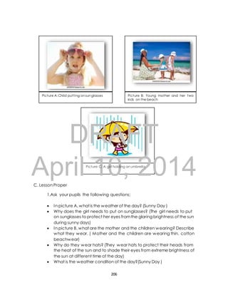 Picture A: Child putting on sun glasses Picture B: Young mother and her two 
kids on the beach 
DRAFT 
April Picture 10, C: A girl holding an umbrella 
2014 
C. Lesson Proper 
1.Ask your pupils the following questions; 
 In picture A, what is the weather of the day? (Sunny Day ) 
 Why does the girl needs to put on sunglasses? (The girl needs to put 
on sunglasses to protect her eyes from the glaring brightness of the sun 
during sunny days) 
 In picture B, what are the mother and the children wearing? Describe 
what they wear. ( Mother and the children are wearing thin, cotton 
beachwear) 
 Why do they wear hats? (They wear hats to protect their heads from 
the heat of the sun and to shade their eyes from extreme brightness of 
the sun at different time of the day) 
 What is the weather condition of the day?(Sunny Day ) 
206 
 